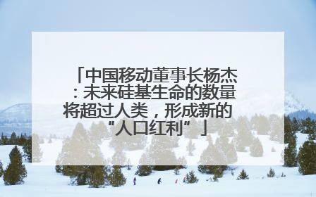 中国移动董事长杨杰：未来硅基生命的数量将超过人类，形成新的“人口红利”