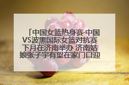 中国女篮热身赛·中国VS波黑国际女篮对抗赛下月在济南举办 济南姑娘张子宇有望在家门口迎来国家队首秀