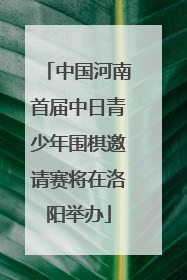 中国河南首届中日青少年围棋邀请赛将在洛阳举办