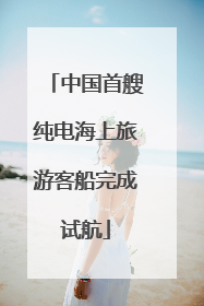 中国首艘纯电海上旅游客船完成试航