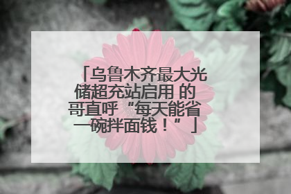 乌鲁木齐最大光储超充站启用 的哥直呼“每天能省一碗拌面钱！”