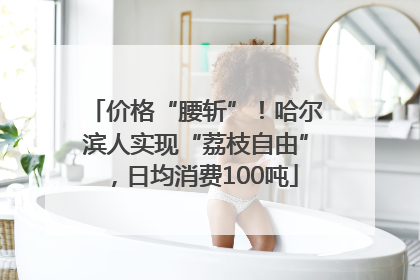价格“腰斩”！哈尔滨人实现“荔枝自由”，日均消费100吨