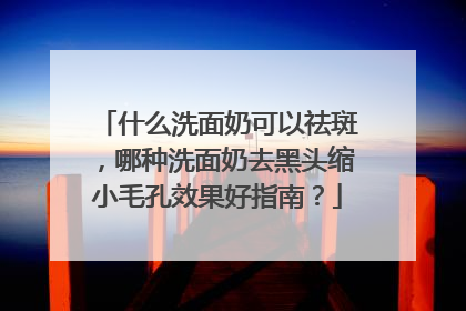 什么洗面奶可以祛斑，哪种洗面奶去黑头缩小毛孔效果好指南？