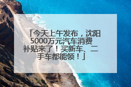 今天上午发布，沈阳5000万元汽车消费补贴来了！买新车、二手车都能领！