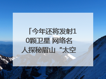 今年还将发射10颗卫星 网络名人探秘眉山“太空之眼”建设密码｜网络名人四川行