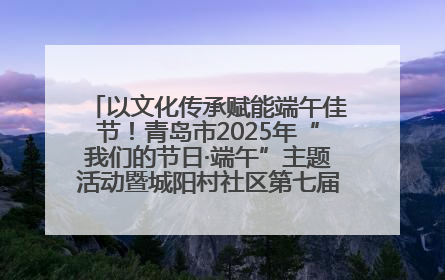 以文化传承赋能端午佳节！青岛市2025年“我们的节日·端午”主题活动暨城阳村社区第七届千人包粽子大赛举办