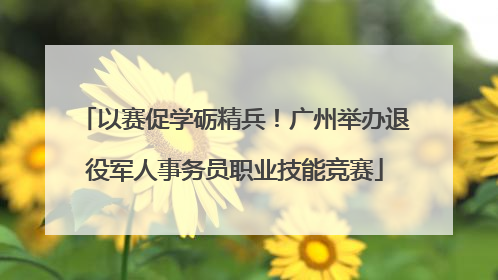 以赛促学砺精兵！广州举办退役军人事务员职业技能竞赛