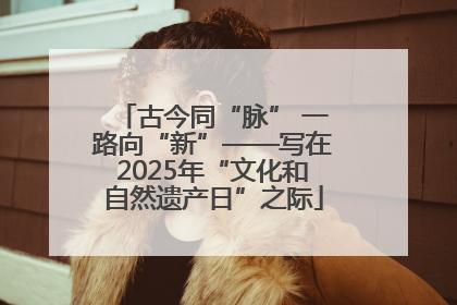 古今同“脉” 一路向“新”——写在2025年“文化和自然遗产日”之际