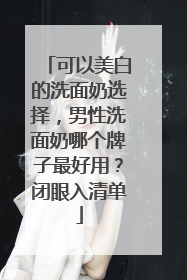 可以美白的洗面奶选择，男性洗面奶哪个牌子最好用？闭眼入清单