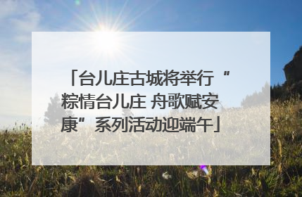 台儿庄古城将举行“粽情台儿庄 舟歌赋安康”系列活动迎端午