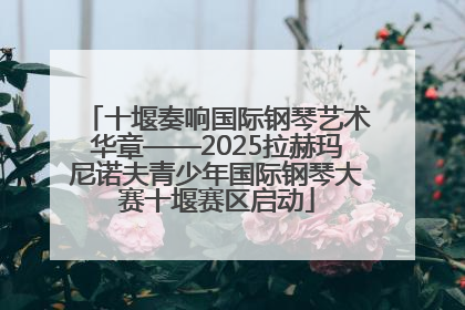 十堰奏响国际钢琴艺术华章——2025拉赫玛尼诺夫青少年国际钢琴大赛十堰赛区启动