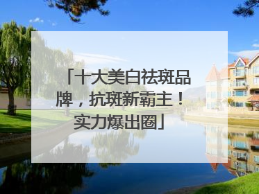 十大美白祛斑品牌，抗斑新霸主！实力爆出圈