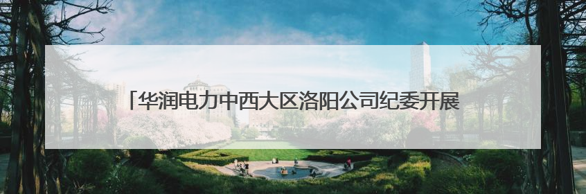 华润电力中西大区洛阳公司纪委开展“家庭助廉”活动 筑牢廉洁防线