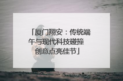 厦门翔安：传统端午与现代科技碰撞 创意点亮佳节