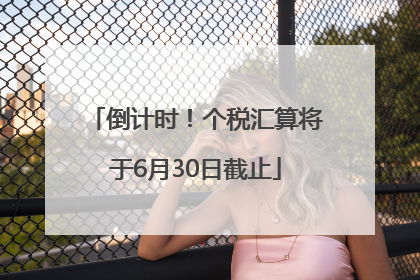 倒计时！个税汇算将于6月30日截止