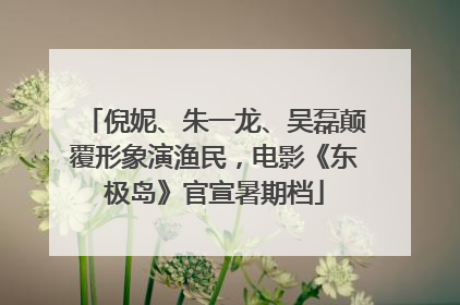 倪妮、朱一龙、吴磊颠覆形象演渔民，电影《东极岛》官宣暑期档