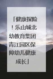 健康探险！乐山城北幼教育集团青江园区保障幼儿健康成长