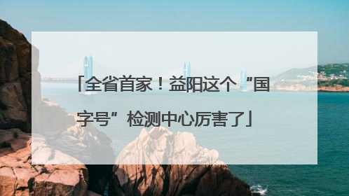 全省首家！益阳这个“国字号”检测中心厉害了