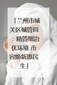 兰州市城关区城管局：精管细治优环境 市容焕新惠民生