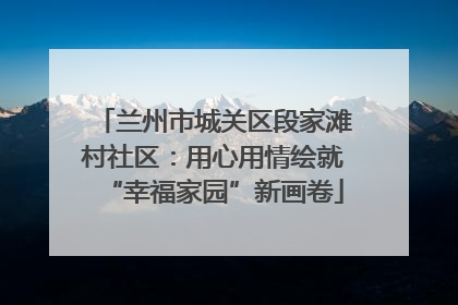 兰州市城关区段家滩村社区：用心用情绘就“幸福家园”新画卷