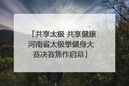 共享太极 共享健康 河南省太极拳健身大赛决赛焦作启幕