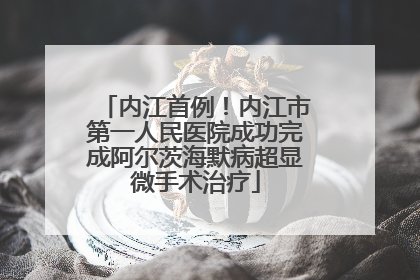 内江首例！内江市第一人民医院成功完成阿尔茨海默病超显微手术治疗