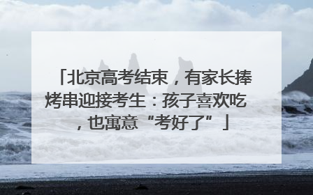 北京高考结束，有家长捧烤串迎接考生：孩子喜欢吃，也寓意“考好了”