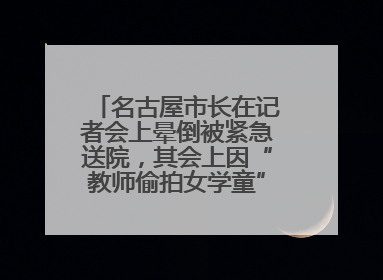 名古屋市长在记者会上晕倒被紧急送院，其会上因“教师偷拍女学童”事件受质询