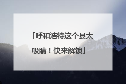 呼和浩特这个县太吸睛！快来解锁