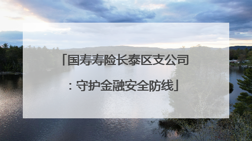 国寿寿险长泰区支公司：守护金融安全防线