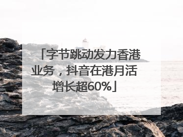 字节跳动发力香港业务，抖音在港月活增长超60%