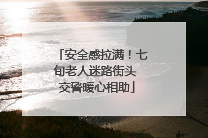 安全感拉满！七旬老人迷路街头 交警暖心相助