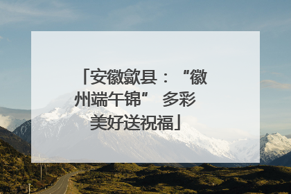 安徽歙县：“徽州端午锦” 多彩美好送祝福