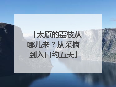 太原的荔枝从哪儿来？从采摘到入口约五天