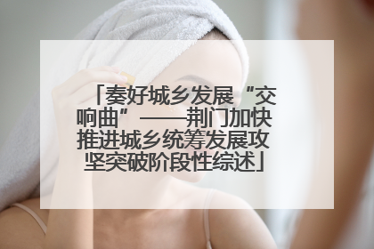 奏好城乡发展“交响曲”——荆门加快推进城乡统筹发展攻坚突破阶段性综述