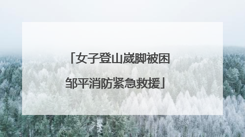 女子登山崴脚被困 邹平消防紧急救援
