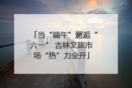 当“端午”邂逅“六一” 吉林文旅市场“热”力全开