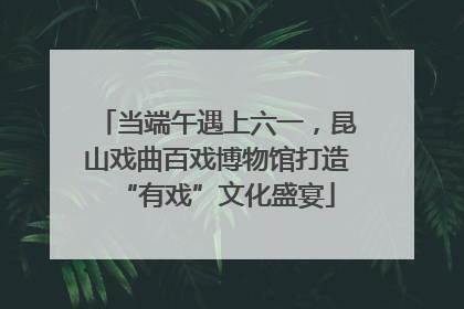 当端午遇上六一，昆山戏曲百戏博物馆打造“有戏”文化盛宴