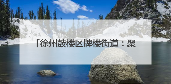 徐州鼓楼区牌楼街道：聚势谋发展 服务赋新能