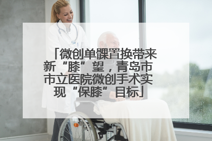 微创单髁置换带来新“膝”望，青岛市市立医院微创手术实现“保膝”目标