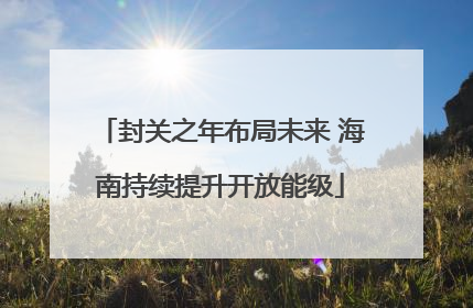 封关之年布局未来 海南持续提升开放能级