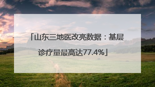 山东三地医改亮数据：基层诊疗量最高达77.4%