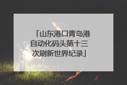 山东港口青岛港自动化码头第十三次刷新世界纪录