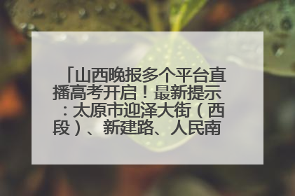 山西晚报多个平台直播高考开启！最新提示：太原市迎泽大街（西段）、新建路、人民南路高考期间增开路口