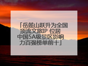 岳麓山跃升为全国顶流文旅IP 位居中国5A级景区影响力百强榜单前十
