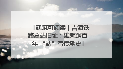 建筑可阅读｜吉海铁路总站旧址：雄狮踞百年 “站”写传承史