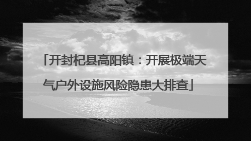 开封杞县高阳镇：开展极端天气户外设施风险隐患大排查