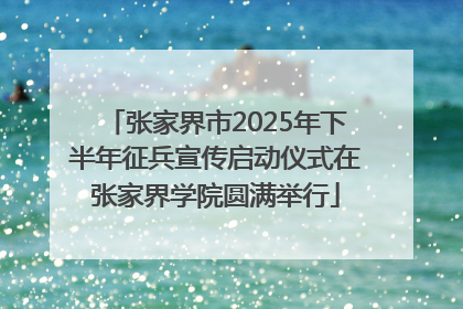 张家界市2025年下半年征兵宣传启动仪式在张家界学院圆满举行