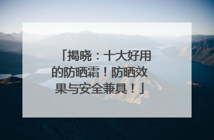 揭晓：十大好用的防晒霜！防晒效果与安全兼具！