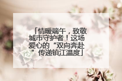 情暖端午，致敬城市守护者！这场爱心的“双向奔赴”传递镇江温度